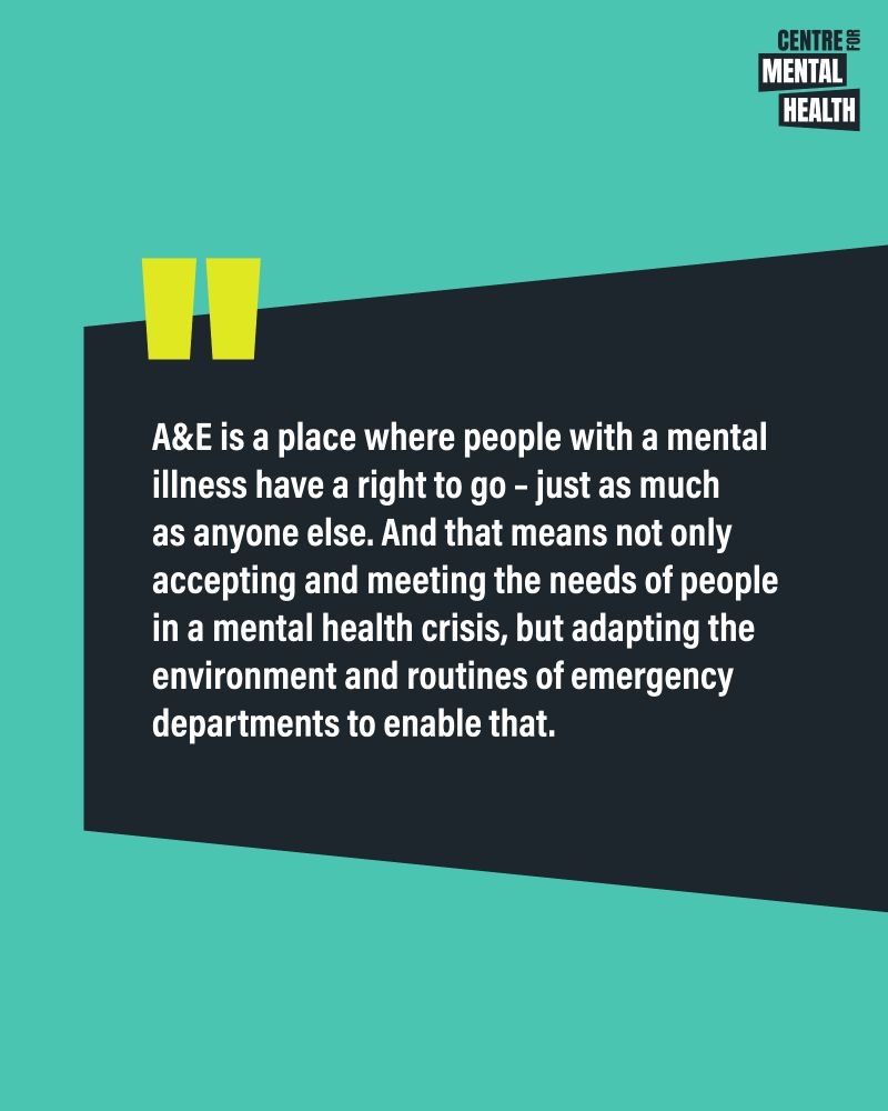 Quote: A&E is a place where people with a mental illness have a right to go – just as much as anyone else. And that means not only accepting and meeting the needs of people in a mental health crisis, but adapting the environment and routines of emergency departments to enable that. 