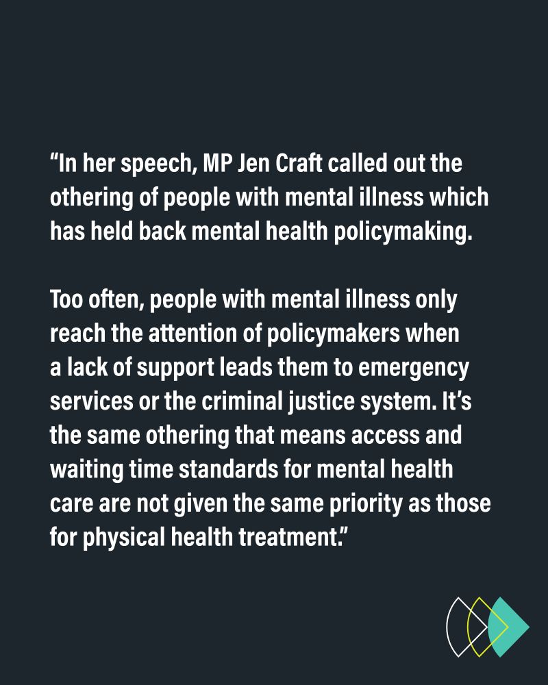 “In her speech, MP Jen Craft called out the othering of people with mental illness which has held back mental health policymaking. Too often, people with mental illness only reach the attention of policymakers when a lack of support leads them to emergency services or the criminal justice system. It’s the same othering that means access and waiting time standards for mental health care are not given the same priority as those for physical health treatment.”