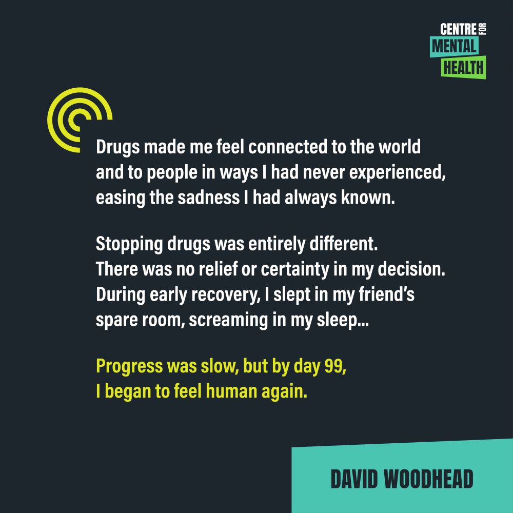 Quote from David Woodhead: "Drugs made me feel connected to the world and to people in ways I had never experienced, easing the sadness I had always known. Stopping drugs was entirely different. There was no relief or certainty in my decision. During early recovery, I slept in my friend’s spare room, screaming in my sleep...  Progress was slow, but by day 99, I began to feel human again. "