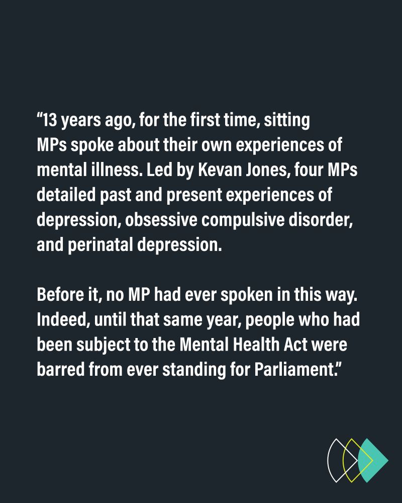 “13 years ago, for the first time, sitting MPs spoke about their own experiences of mental illness. Led by Kevan Jones, four MPs detailed past and present experiences of depression, obsessive compulsive disorder, and perinatal depression. Before it, no MP had ever spoken in this way. Indeed, until that same year, people who had been subject to the Mental Health Act were barred from ever standing for Parliament.”