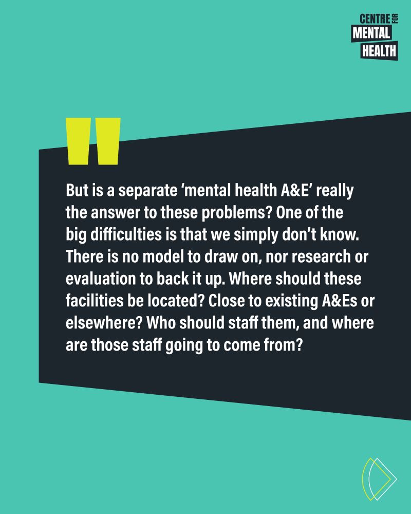 Quote: But is a separate ‘mental health A&E’ really the answer to these problems? One of the big difficulties is that we simply don’t know. There is no model to draw on, nor research or evaluation to back it up. Where should these facilities be located? Close to existing A&Es or elsewhere? Who should staff them, and where are those staff going to come from? 