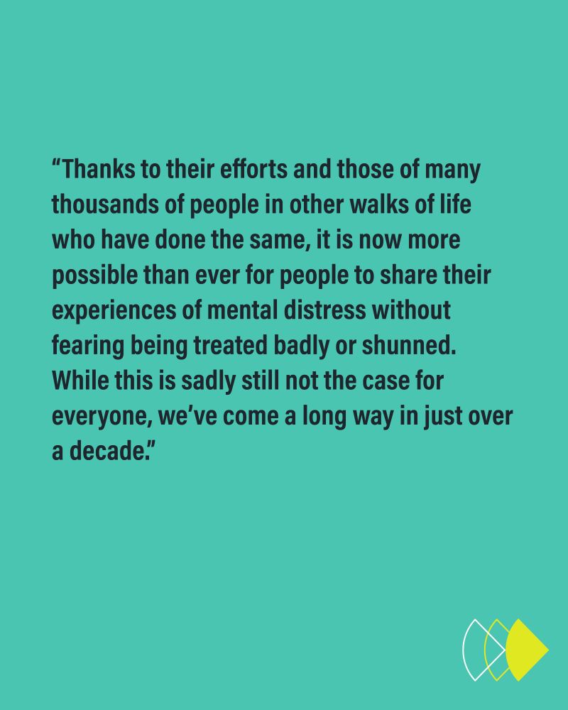“Thanks to their efforts and those of many thousands of people in other walks of life who have done the same, it is now more possible than ever for people to share their experiences of mental distress without fearing being treated badly or shunned. While this is sadly still not the case for everyone, we’ve come a long way in just over a decade.”