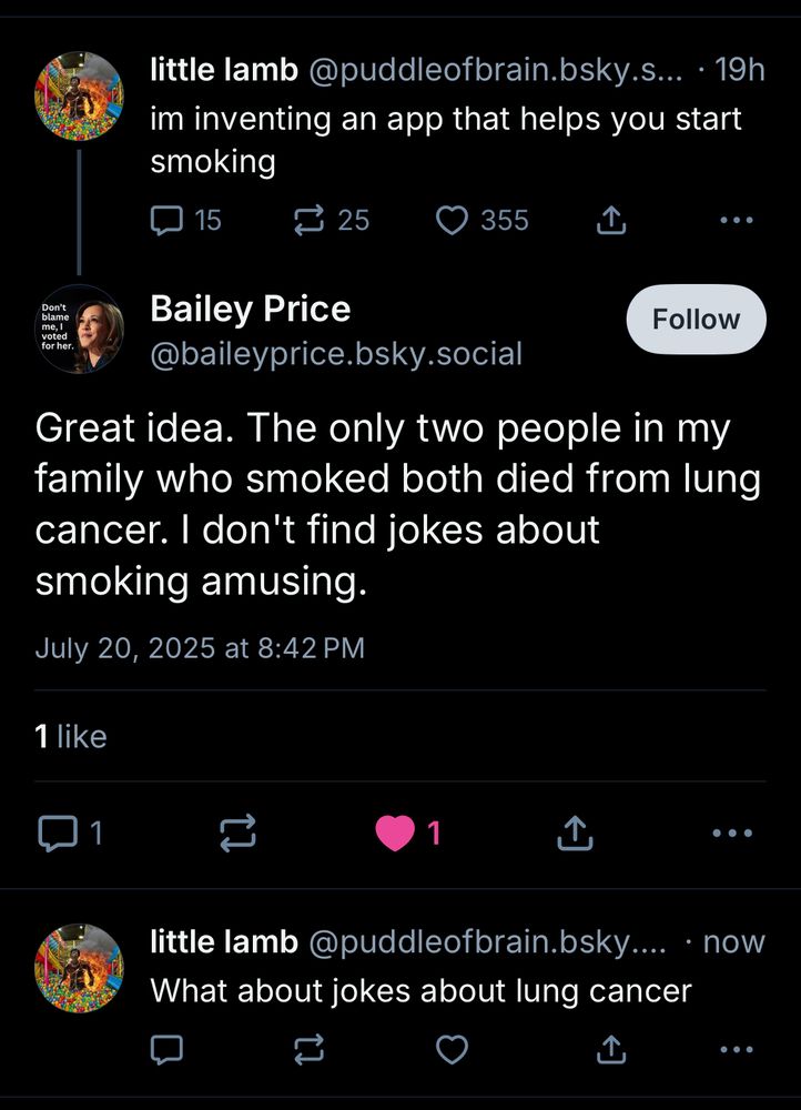 little lamb@puddleofbrain.bsky.s... • 19h im inventing an app that helps you start smoking
15
≥ 25
O 355
Don't blame
Bailey Price
@baileyprice.bsky.social
Follow
Great idea. The only two people in my family who smoked both died from lung cancer. I don't find jokes about smoking amusing.
July 20, 2025 at 8:42 PM
1 like
1
1
①
little lamb@puddleofbrain.bsky.... • now
What about jokes about lung cancer