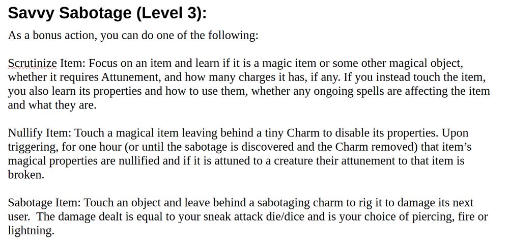            Savvy Sabotage (Level 3):
As a bonus action, you can do one of the following:

Scrutinize Item: Focus on an item and learn if it is a magic item or some other magical object, whether it requires Attunement, and how many charges it has, if any. If you instead touch the item, you also learn its properties and how to use them, whether any ongoing spells are affecting the item and what they are. 

Nullify Item: Touch a magical item leaving behind a tiny Charm to disable its properties. Upon triggering, for one hour (or until the sabotage is discovered and the Charm removed) that item’s magical properties are nullified and if it is attuned to a creature their attunement to that item is broken.

Sabotage Item: Touch an object and leave behind a sabotaging charm to rig it to damage its next user.  The damage dealt is equal to your sneak attack die/dice and is your choice of piercing, fire or lightning.