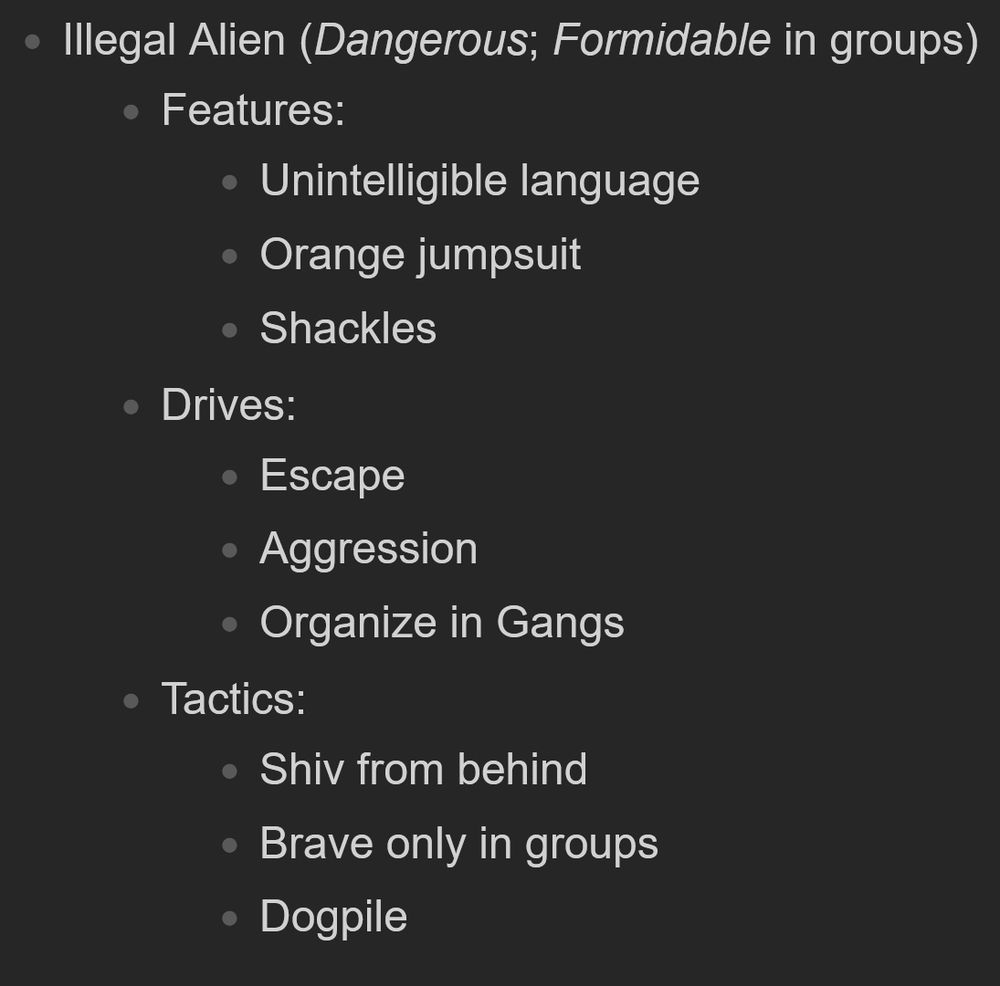 Descriptor for an in-game Hazzard called 'Illegal Alien'

Illegal Alien (Dangerous; Formidable in groups)

    Features:
        Unintelligible language
        Orange jumpsuit
        Shackles
    Drives:
        Escape
        Aggression
        Organize in Gangs
    Tactics:
        Shiv from behind
        Brave only in groups
        Dogpile