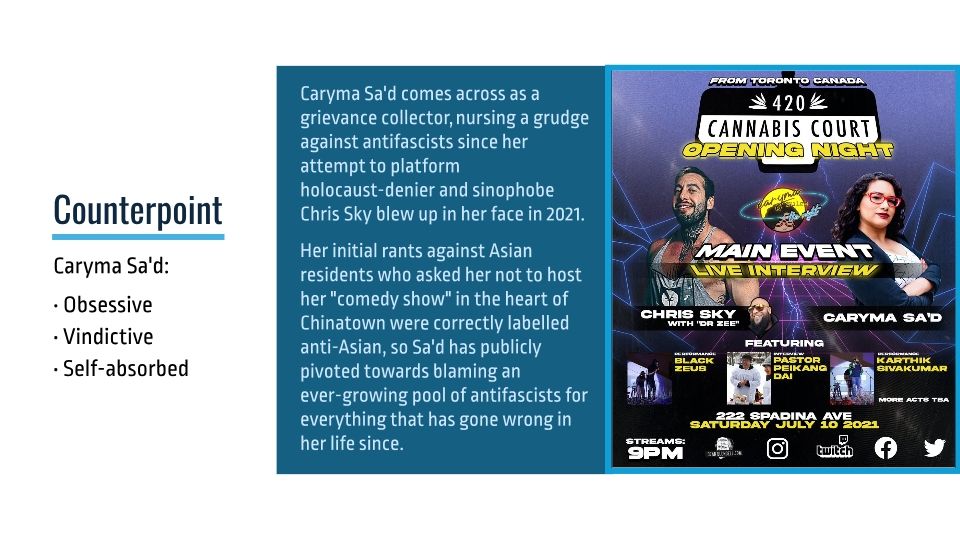 Caryma Sa'd comes across as a grievance collector, nursing a grudge against antifascists since her attempt to platform holocaust-denier and sinophobe Chris Sky blew up in her face in 2021.

Her initial rants against Asian residents who asked her not to host her "comedy show" in the heart of Chinatown were correctly labelled anti-Asian, so Sa'd has publicly pivoted towards blaming an ever-growing pool of antifascists for everything that has gone wrong in her life since.

(Poster of the event accompanies the text.)