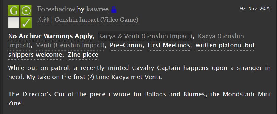 a screencap of an AO3 summary.

Title: Foreshadow, by kawree
Fandoms: 原神 | Genshin Impact (Video Game)
Tags: No Archive Warnings Apply, Kaeya & Venti (Genshin Impact), Kaeya (Genshin Impact), Venti (Genshin Impact), Pre-Canon, First Meetings, written platonic but shippers welcome, Zine piece 

Summary: While out on patrol, a recently-minted Cavalry Captain happens upon a stranger in need. My take on the first (?) time Kaeya met Venti.

The Director's Cut of the piece i wrote for Ballads and Blumes, the Mondstadt Mini Zine!