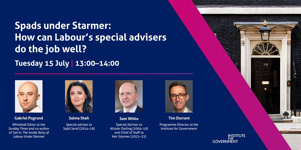 Banner for an IfG event titled 'Spads under Starmer: How can Labour’s special advisers do the job well?' on Tuesday 15 July at 13.00-14.00

Speakers: 
Gabriel Pogrund, Whitehall Editor at the Sunday Times and co-author of Get In: The Inside Story of Labour Under Starmer
Salma Shah, Special Adviser to Sajid Javid (2014–19)
Sam White, Special Adviser to Alistair Darling (2004–10) and Chief of Staff to Keir Starmer (2021–22)
The event will be chaired by Tim Durrant, Programme Director at the Institute for Government.