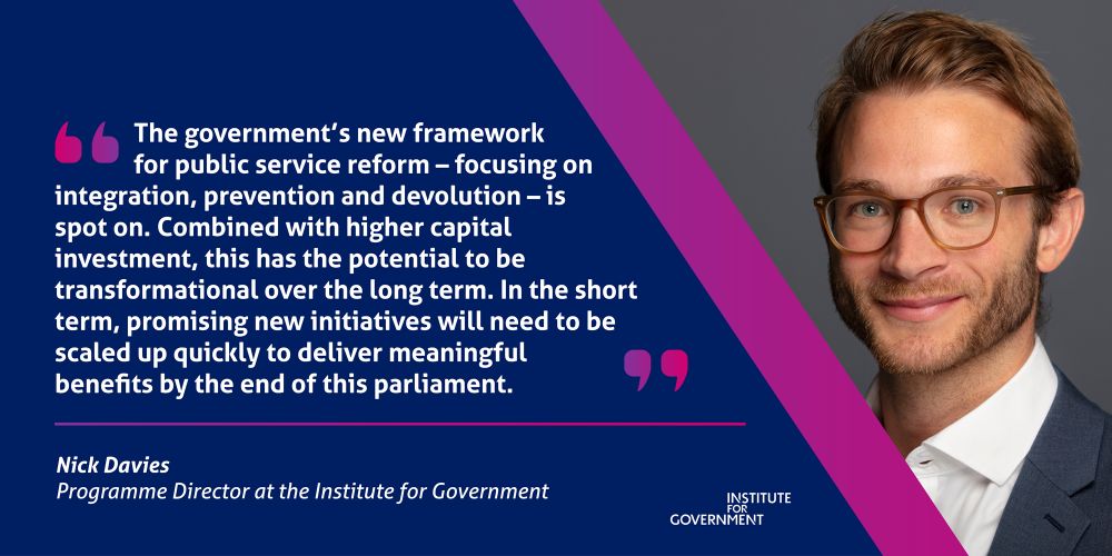 “The government’s new framework for public service reform – focussing on integration, prevention and devolution – is spot on. Combined with higher capital investment, this has the potential to be transformational over the long-term. In the short-term, promising new initiatives will need to be scaled up quickly to deliver meaningful benefits by the end of this parliament.”

A quote from Nick Davies, IfG Programme Director.