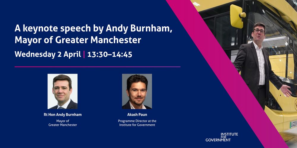 IfG event banner
Event titled 'A keynote speech by Andy Burnham, Mayor of Greater Manchester' on Wednesday 2 April, 13.30-14.45.
Speakers:
Rt Hon Andy Burnham, Mayor of Greater Manchester.
Akash Paun, Programme Director at the Institute for Government. 