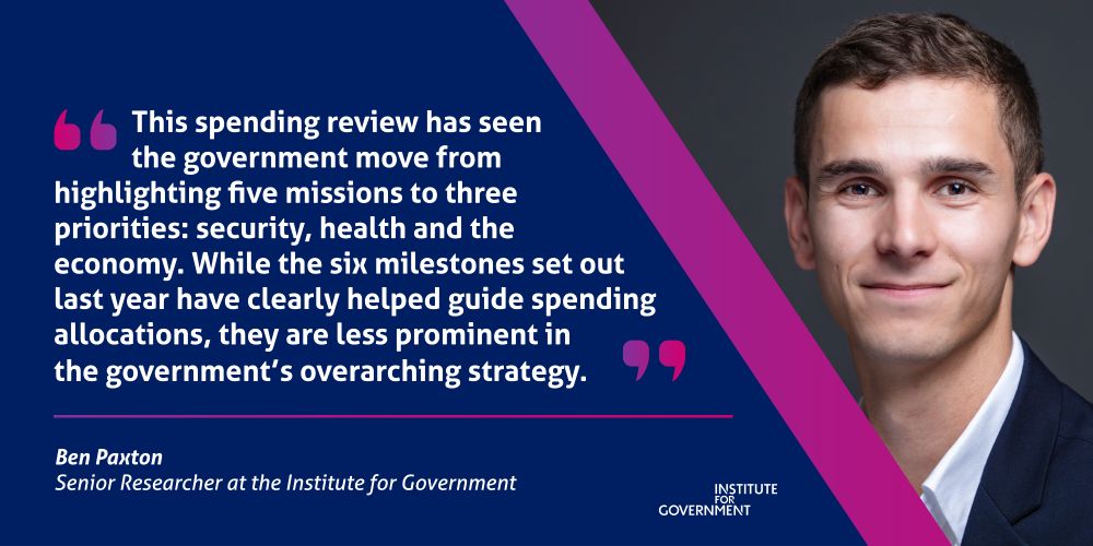 "This spending review has seen the government move from highlighting five missions to three priorities: security, health and the economy. While the six milestones set out last year have clearly helped guide spending allocations, they are less prominent in the government’s overarching strategy."

A quote from Ben Paxton, Senior Research at the IfG.