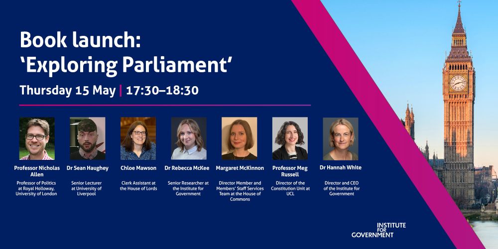 IfG event banner for an event titled 'Book launch: 'Exploring Parliament'. The event is on Thursday 15 May from 17.30 to 18.30.

Speakers include:
Professor Nicholas Allen, Professor of Politics at Royal Holloway, University of London
Dr Sean Haughey, Senior Lecturer at the University of Liverpool
Chloe Mawson, Clerk Assistant at the House of Lords
Dr Rebecca McKee, Senior Researcher at the Institute for Government
Margaret McKinnon, Director Member and Members’ Staff Services Team at the House of Commons
Professor Meg Russell, Director of the Constitution Unit at University College London (UCL)
The event will be chaired by Dr Hannah White, Director and CEO of the Institute for Government. 