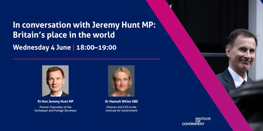 IfG banner for an event titled 'In conversation with Jeremy Hunt MP: Britain's place in the world' on Wednesday 4 June, 18.00-19.00.

Speakers:
- Rt Hon Jeremy Hunt MP: Former Chancellor of the Exchequer and Foreign Secretary
- Dr Hannah White OBE, Director and CEO of the Institute for Government