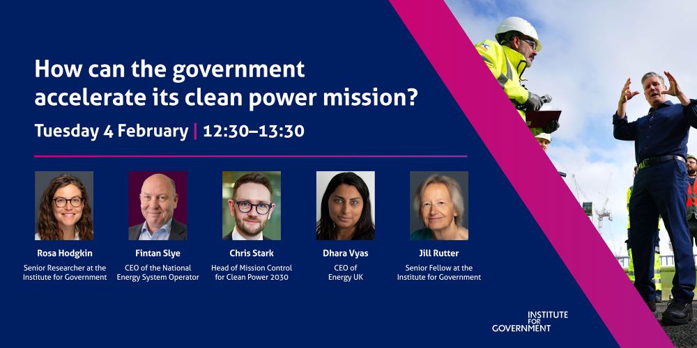 An image for an IfG event.

How can the government accelerate its clean power mission?

Tuesday 04 February 2025, 12:30 — 13:30

This IfG event will bring together an expert panel, including: 

Rosa Hodgkin, Senior Researcher at the Institute for Government
Fintan Slye, CEO of the National Energy System Operator
Chris Stark, Head of Mission Control for Clean Power 2030
Dhara Vyas, CEO of Energy UK

The event will be chaired by Jill Rutter, Senior Fellow at the Institute for Government.