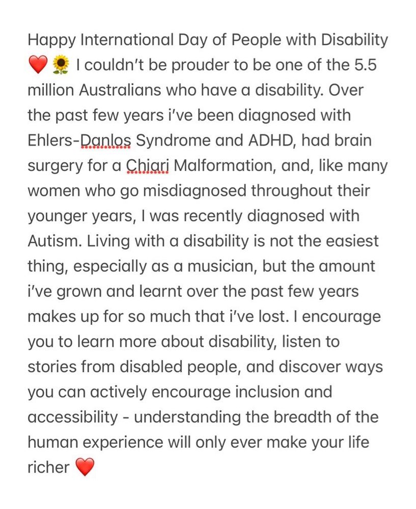 Screenshot of writing in notes app that reads: Happy International Day of People with Disability ❤️🌻 I couldn’t be prouder to be one of the 5.5 million Australians who have a disability. Over the past few years i’ve been diagnosed with Ehlers-Danlos Syndrome and ADHD, had brain surgery for a Chiari Malformation, and, like many women who go misdiagnosed throughout their younger years, I was recently diagnosed with Autism. Living with a disability is not the easiest thing, especially as a musician, but the amount i’ve grown and learnt over the past few years makes up for so much that i’ve lost. I encourage you to learn more about disability, listen to stories from disabled people, and discover ways you can actively encourage inclusion and accessibility - understanding the breadth of the human experience will only ever make your life richer ❤️ 