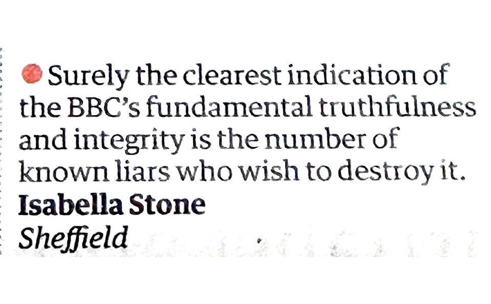 • Surely the clearest indication of the BBC's fundamental truthfulness and integrity is the number of known liars who wish to destroy it.
Isabella Stone
Sheffield
