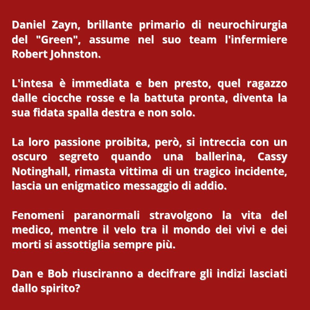 Daniel Zayn, brillante primario di neurochirurgia del "Green", assume nel suo team l'infermiere Robert Johnston.

L'intesa è immediata e ben presto, quel ragazzo dalle ciocche rosse e la battuta pronta, diventa la sua fidata spalla destra e non solo.

La loro passione proibita, però, si intreccia con un oscuro segreto quando una ballerina, Cassy Notinghall, rimasta vittima di un tragico incidente, lascia un enigmatico messaggio di addio.

Fenomeni paranormali stravolgono la vita del medico, mentre il velo tra il mondo dei vivi e dei morti si assottiglia sempre più.

Dan e Bob riusciranno a decifrare gli indizi lasciati dallo spirito?

Ma soprattutto…

Il loro amore sarà abbastanza forte da credere nell'impossibile?

Primo sequel tratto dalla trilogia "Direzione la vita"