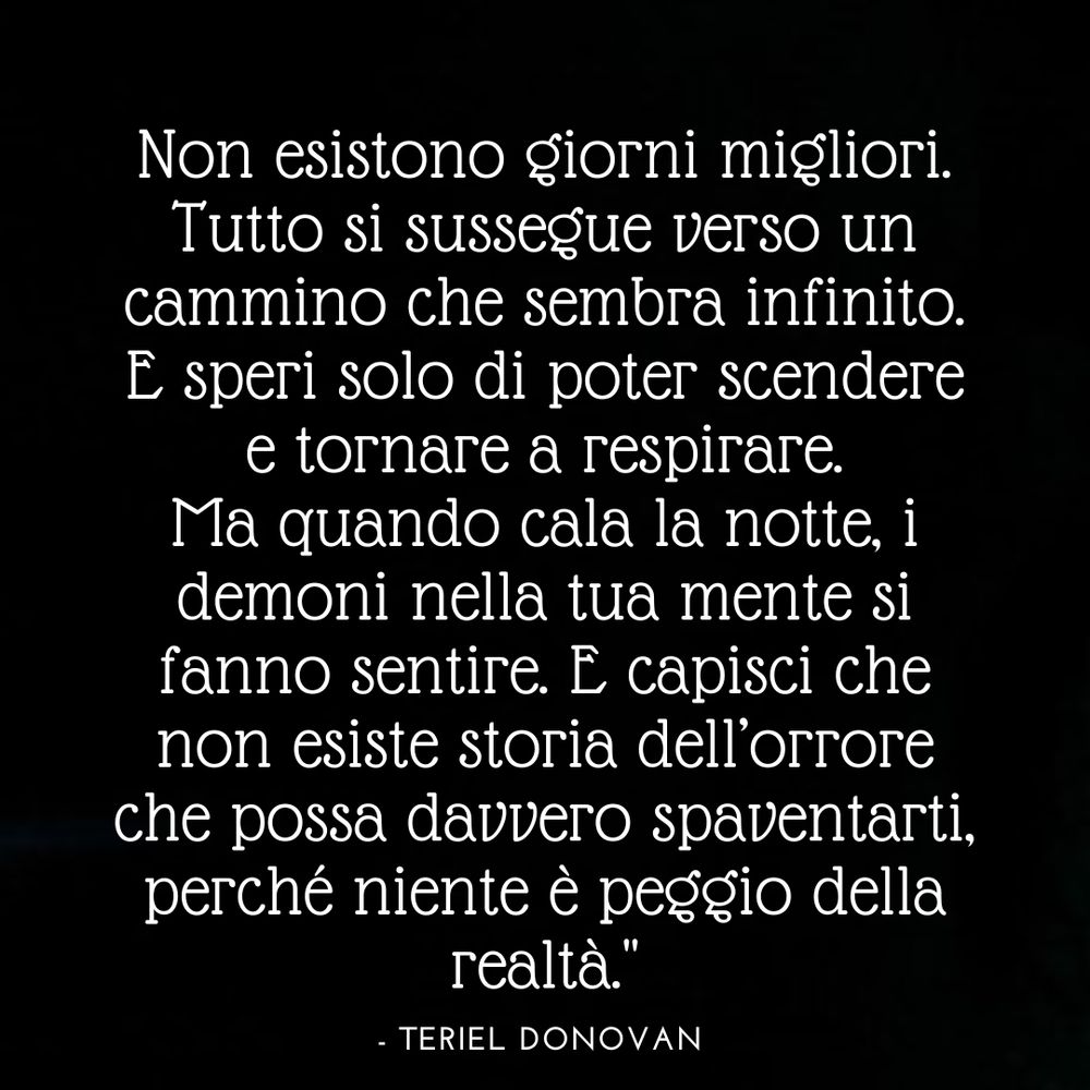 Non esistono giorni migliori. Tutto si sussegue verso un cammino che sembra infinito. E speri solo di poter scendere e tornare a respirare. Ma quando cala la notte, i demoni nella tua mente si fanno sentire. E capisci che non esiste storia dell'orrore che possa davvero spaventarti, perché niente è peggio della realtà. 

Teriel Donovan 