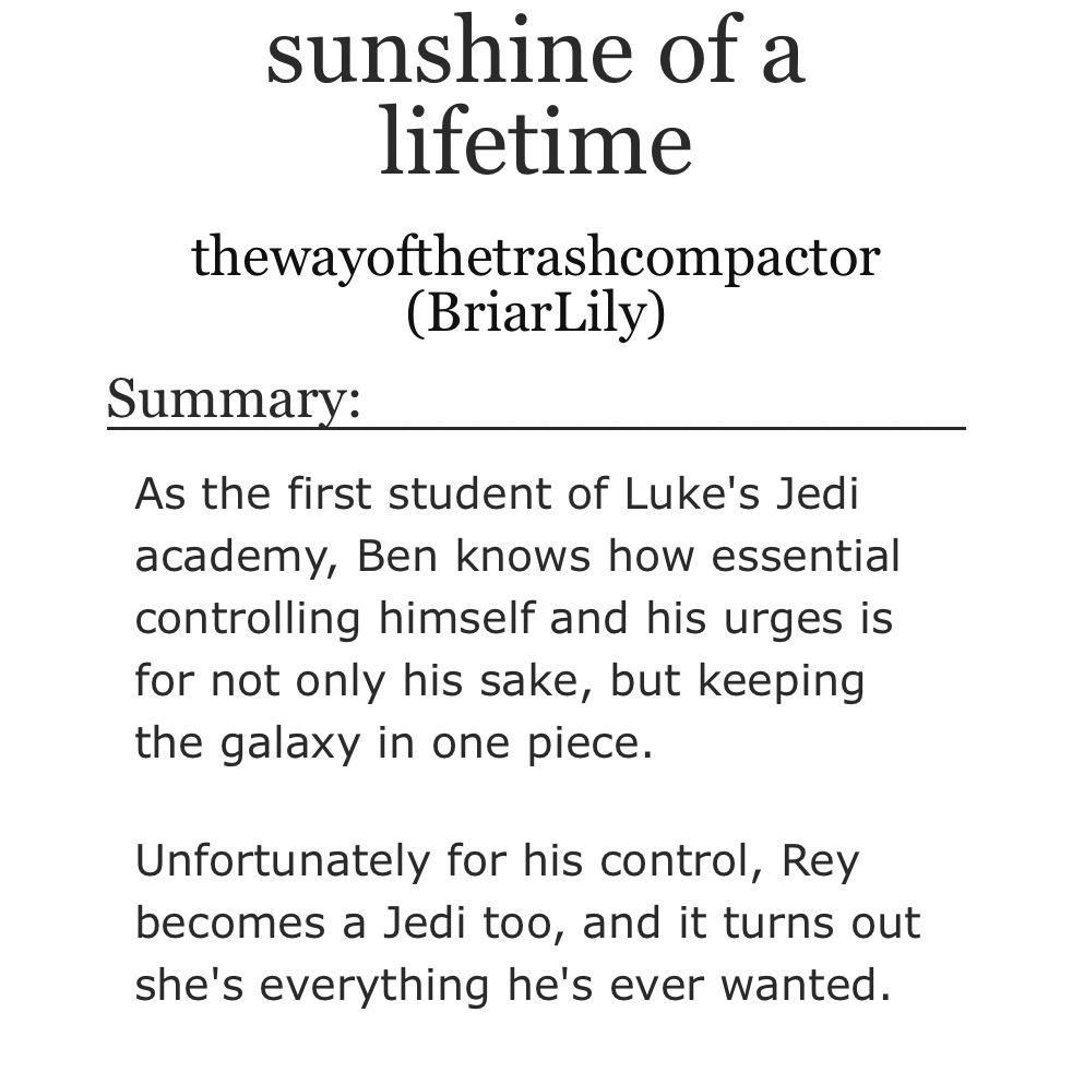sunshine of a lifetime
thewayofthetrashcompactor
(BriarLily)
Summary:
As the first student of Luke's Jedi academy, Ben knows how essential controlling himself and his urges is for not only his sake, but keeping the galaxy in one piece.
Unfortunately for his control, Rey becomes a Jedi too, and it turns out she's everything he's ever wanted.