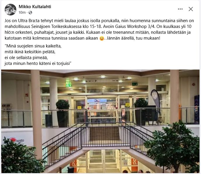 Jos on Ultra Bra:ta tehnyt mieli laulaa joskus isolla porukalla, niin huomenna sunnuntaina siihen on mahdollisuus Seinäjoen Torikeskuksessa klo 15-18. Avoin Gaius Workshop 3/4. On kuulkaas yli 10 hlö:n orkesteri, puhaltajat, jouset ja kaikki. Kukaan ei ole treenannut mitään, nollasta lähdetään ja katotaan mitä kolmessa tunnissa saadaan aikaan 😊. Jännän äärellä, tuu mukaan!
”Minä suojelen sinua kaikelta,
mitä ikinä keksitkin pelätä, 
ei ole sellaista pimeää,
jota minun hento käteni ei torjuisi”