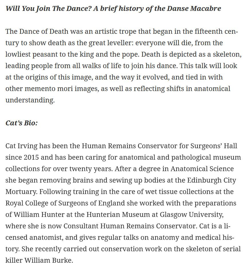 Will You Join The Dance? A brief history of the Danse Macabre

The Dance of Death was an artistic trope that began in the fifteenth century to show death as the great leveller: everyone will die, from the lowliest peasant to the king and the pope. Death is depicted as a skeleton, leading people from all walks of life to join his dance. This talk will look at the origins of this image, and the way it evolved, and tied in with other memento mori images, as well as reflecting shifts in anatomical understanding.

Cat’s Bio:

Cat Irving has been the Human Remains Conservator for Surgeons’ Hall since 2015 and has been caring for anatomical and pathological museum collections for over twenty years. After a degree in Anatomical Science she began removing brains and sewing up bodies at the Edinburgh City Mortuary. Following training in the care of wet tissue collections at the Royal College of Surgeons of England she worked with the preparations of William Hunter at the Hunterian Museum at Glasgow University, where she is now Consultant Human Remains Conservator. Cat is a licensed anatomist, and gives regular talks on anatomy and medical history. She recently carried out conservation work on the skeleton of serial killer William Burke.