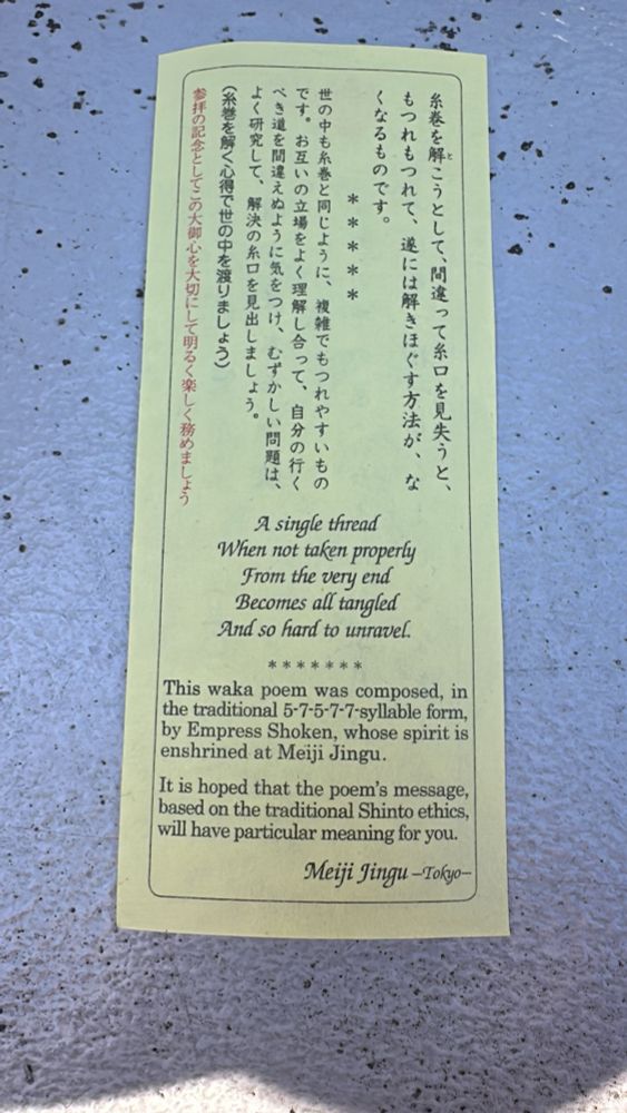 う
A single thread
When not taken properly
From the very end
Becomes all tangled 
And so hard to unravel.
* *
*****
This waka poem was composed, in the traditional 5-7-5-7-7-syllable form, by Empress Shoken, whose spirit is enshrined at Meiji Jingu.
It is hoped that the poem's message, based on the traditional Shinto ethics, will have particular meaning for you.
Meiji Jingu - Tokyo-