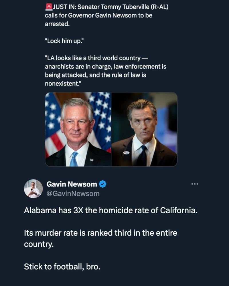 JUST IN: Senator Tommy Tuberville (R-AL)
calls for Governor Gavin Newsom to be arrested.
"Lock him up."
"LA looks like a third world country — anarchists are in charge, law enforcement is being attacked, and the rule of law is nonexistent."
Gavin Newsom @GavinNewsom
...
Alabama has 3X the homicide rate of California.
Its murder rate is ranked third in the entire country.
Stick to football, bro.