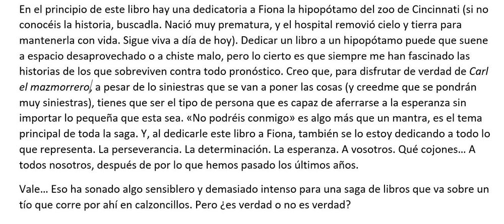 Agradecimientos de Carl el mazmorrero:

En el principio de este libro hay una dedicatoria a Fiona la hipopótamo del zoo de Cincinnati (si no conocéis la historia, buscadla. Nació muy prematura, y el hospital removió cielo y tierra para mantenerla con vida. Sigue viva a día de hoy). Dedicar un libro a un hipopótamo puede que suene a espacio desaprovechado o a chiste malo, pero lo cierto es que siempre me han fascinado las historias de los que sobreviven contra todo pronóstico. Creo que, para disfrutar de verdad de Carl el mazmorrero, a pesar de lo siniestras que se van a poner las cosas (y creedme que se pondrán muy siniestras), tienes que ser el tipo de persona que es capaz de aferrarse a la esperanza sin importar lo pequeña que esta sea. «No podréis conmigo» es algo más que un mantra, es el tema principal de toda la saga. Y, al dedicarle este libro a Fiona, también se lo estoy dedicando a todo lo que representa. La perseverancia. La determinación. La esperanza. A vosotros. Qué cojones… A todos nosotros, después de por lo que hemos pasado los últimos años.
Vale… Eso ha sonado algo sensiblero y demasiado intenso para una saga de libros que va sobre un tío que corre por ahí en calzoncillos. Pero ¿es verdad o no es verdad?
