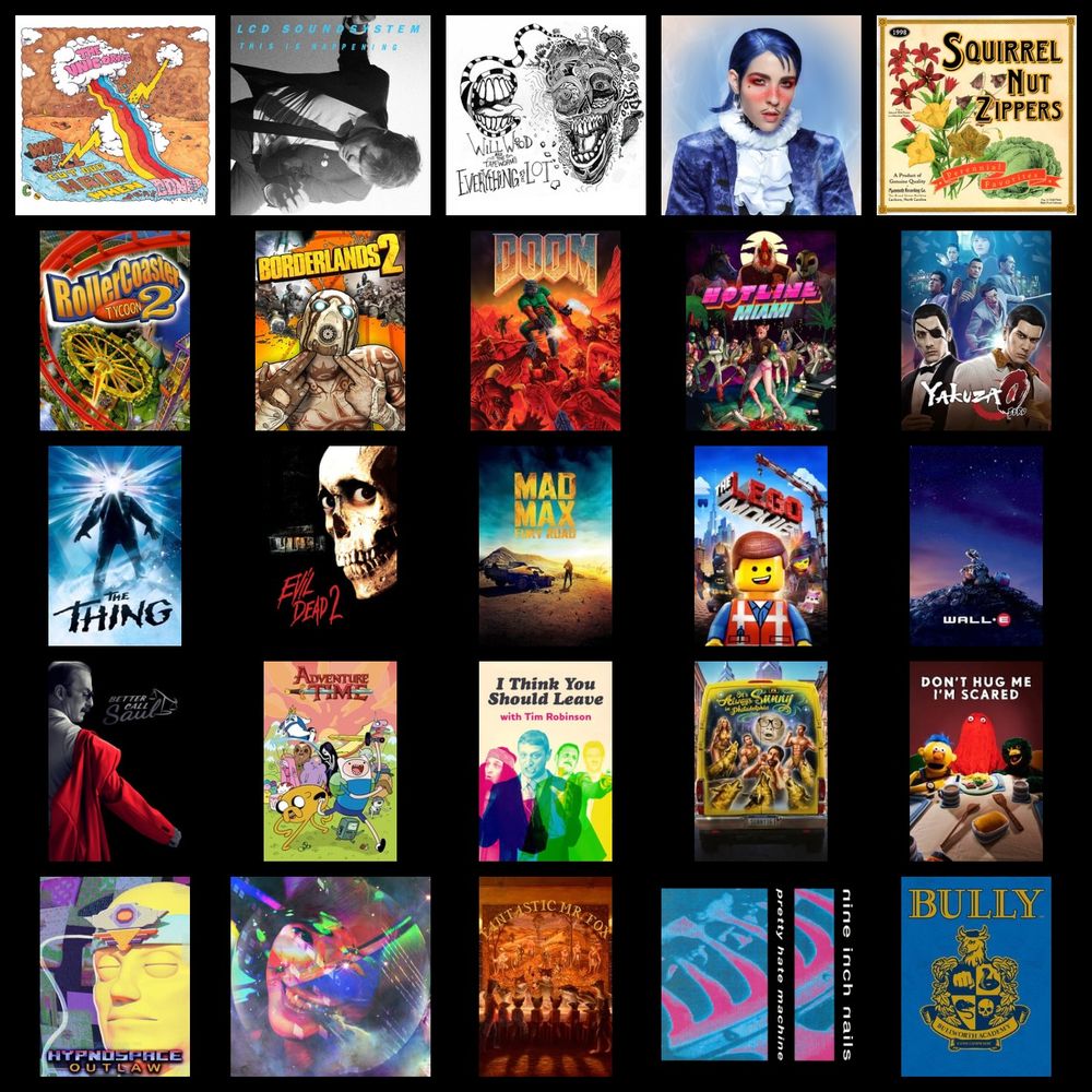A Topster containing:

Who Will Cut Our Hair When We're Gone - The Unicorns
This Is Happening - LCD Soundsystem
Everything Is A Lot - Will Wood and the Tapeworms
Flamboyant - Dorian Electra
Perennial Favourites - Squirrel Nut Zippers

Rollercoaster Tycoon 2
Borderlands 2
Doom (1993)
Hotline Miami
Yakuza 0

The Thing (1982)
Evil Dead 2
Mad Max Fury Road
The Lego Movie
Wall.E

Better Call Saul
Adventure Time
I Think You Should Leave
Always Sunny In Philidelphia
Don't Hug Me I'm Scared

Hypnospace Outlaw
I'll Try Living Like This - death's dynamic shroud
Fantastic Mr. Fox
Pretty Little Hate Machine - Nine Inch Nails
Bully