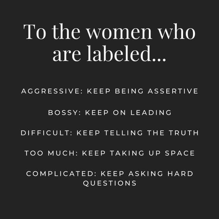 To the women who are labeled
..•
AGGRESSIVE: KEEP BEING ASSERTIVE
BOSSY: KEEP ON LEADING
DIFFICULT: KEEP TELLING THE TRUTH
TOO MUCH: KEEP TAKING UP SPACE
COMPLICATED: KEEP ASKING HARD QUESTIONS 

KEEP BEING THE BADASS BITCH YOU ARE. 