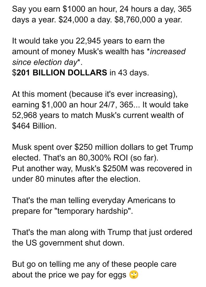 Say you earn $1000 an hour, 24 hours a day, 365 days a year. $24,000 a day. $8,760,000 a year.

It would take you 22,945 years to earn the amount of money Musk's wealth has *increased since election day*.  
$201 BILLION DOLLARS in 43 days.

At this moment (because it's ever increasing), earning $1,000 an hour 24/7, 365... It would take 52,968 years to match Musk's current wealth of $464 Billion.

Musk spent over $250 million dollars to get Trump elected. That's an 80,300% ROI (so far).
Put another way, Musk's $250M was recovered in under 80 minutes after the election. 

That's the man telling everyday Americans to prepare for "temporary hardship". 

That's the man along with Trump that just ordered the US government shut down.

But go on telling me any of these people care about the price we pay for eggs 🙄
