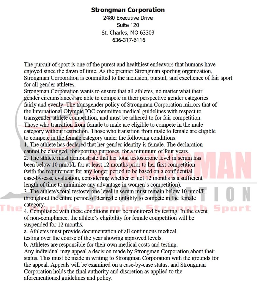 Strongman Corporation wants to ensure that all athletes, no matter what their
gender circumstances are able to compete in their perspective gender categories
fairly and evenly. The transgender policy of Strongman Corporation mirrors that of
the International Olympic IOC committee medical guidelines with respect to
transgender athlete competition, and must be adhered to for fair competition.
Those who transition from female to male are eligible to compete in the male
category without restriction. Those who transition from male to female are eligible
to compete in the female category under the following conditions:
1. The athlete has declared that her gender identity is female. The declaration
cannot be changed, for sporting purposes, for a minimum of four years.
2. The athlete must demonstrate that her total testosterone level in serum has
been below 10 nmol/L for at least 12 months prior to her first competition
(with the requirement for any longer period to be based on a confidential
case-by-case evaluation, considering whether or not 12 months is a sufficient
length of time to minimize any advantage in women’s competition).
3. The athlete's total testosterone level in serum must remain below 10 nmol/L throughout the entire period of desired eligibility to compete in the female
category.
4. Compliance with these conditions must be monitored by testing. In the eventof non-compliance, the athlete’s eligibility for female competition will besuspended for 12 months.
a. Athletes must provide documentation of all continuous medical
testing over the course of the year showing approved levels.
b. Athletes are responsible for their own medical costs and testing.
Any individual may appeal a decision made by Strongman Corporation about their status.