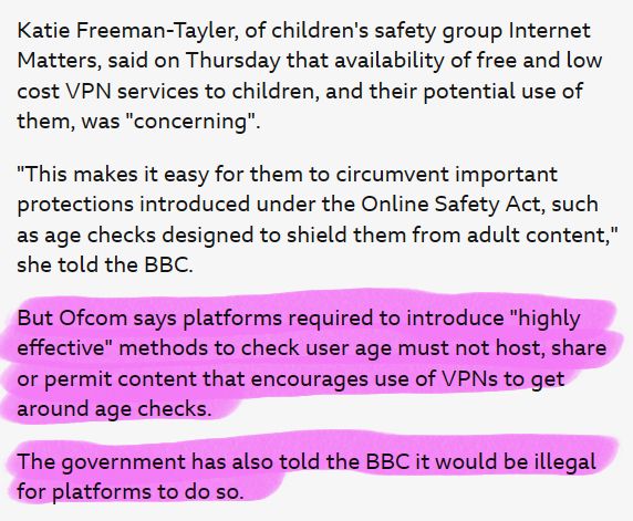 Screenshot of  BBC news article stating:

Katie Freeman-Tayler, of children's safety group Internet Matters, said on Thursday that availability of free and low cost VPN services to children, and their potential use of them, was "concerning".

"This makes it easy for them to circumvent important protections introduced under the Online Safety Act, such as age checks designed to shield them from adult content," she told the BBC.

But Ofcom says platforms required to introduce "highly effective" methods to check user age must not host, share or permit content that encourages use of VPNs to get around age checks.

The government has also told the BBC it would be illegal for platforms to do so.