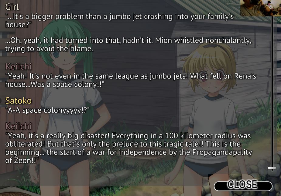 Girl: "...It's a bigger problem than a jumbo jet crashing into your family's house?" 

Oh yeah, it had turned into that, hadn't it. Mion whistled nonchalantly, trying to avoid the blame.

Keiichi 
"Yeah" It's not even in the same league as jumbo jets! What fell on Rena's house...Was a space colony!!"

Satoko
"A-A space colonyyyyy!?" 

Keichi
"Yeah, it's a really big disaster! Everything in a 100 kilometer radius was obliterated! But that's only the prelude to this tragic tale!! This is the beginning... the start of war for independence by the Propagandapality of Zeon!!"