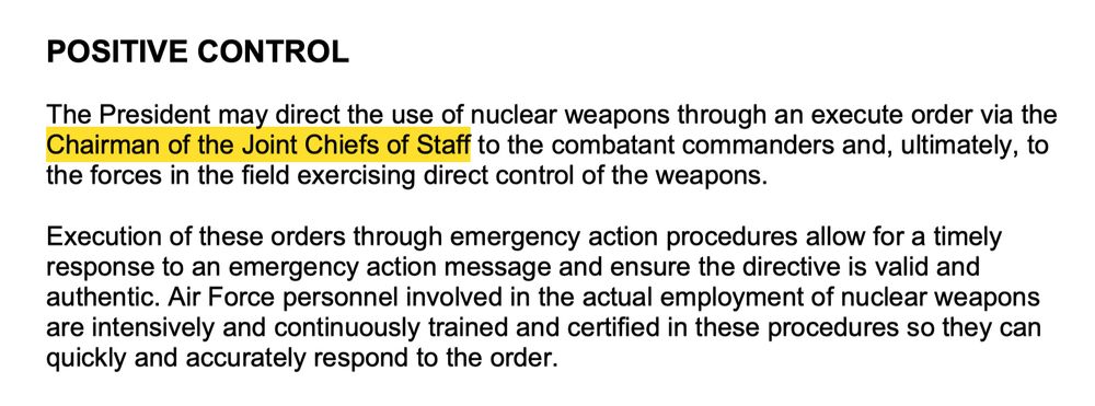 "POSITIVE CONTROL

The President may direct the use of nuclear weapons through an execute order via the Chairman of the Joint Chiefs of Staff to the combatant commanders and, ultimately, to the forces in the field exercising direct control of the weapons.

Execution of these orders through emergency action procedures allow for a timely response to an emergency action message and ensure the directive is valid and authentic. Air Force personnel involved in the actual employment of nuclear weapons are intensively and continuously trained and certified in these procedures so they can quickly and accurately respond to the order."