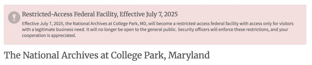 Banner on the website of the National Archives at College Park, Maryland, website: "Restricted-Access Federal Facility, Effective July 7, 2025.  Effective July 7, 2025, the National Archives at College Park, MD, will become a restricted-access federal facility with access only for visitors with a legitimate business need. It will no longer be open to the general public. Security officers will enforce these restrictions, and your cooperation is appreciated."