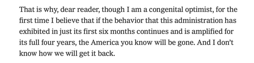 "That is why, dear reader, though I am a congenital optimist, for the first time I believe that if the behavior that this administration has exhibited in just its first six months continues and is amplified for its full four years, the America you know will be gone. And I don’t know how we will get it back."