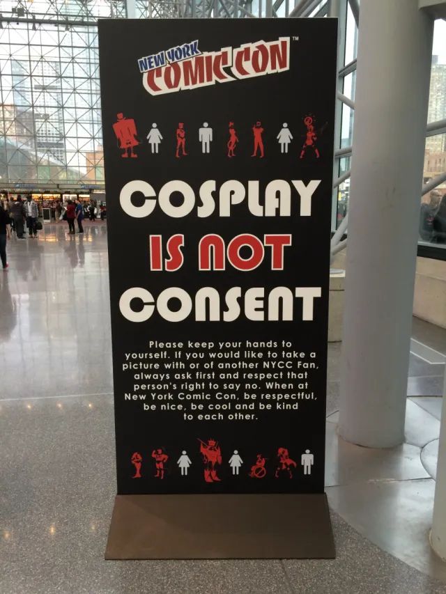 Cosplay is not consent sign. 

NEW YORK
COMICCON
COSPLAY IS nOT
COnsEnT
Please keep your hands to
yourself. If you would like to take a picture with or of another NYCC Fan, always ask first and respect that person's right to say no. When at New York Comic Con, be respectful, be nice, be cool and be kind to each other.
今市