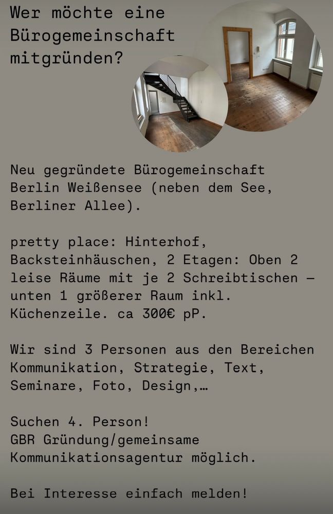 #Bürogemeinschaft #Arbeitsplatz #Berlin

Wer möchte eine Bürogemeinschaft mitgründen?

Neu gegründete Bürogemeinschaft Berlin Weißensee (neben dem See, Berliner Allee).

pretty place: Hinterhof, Backsteinhäuschen, 2 Etagen: Oben 2 leise Räume mit je 2 Schreibtischen - unten 1 größerer Raum inkl.
Küchenzeile. ca 300€ pP.

Wir sind 3 Personen aus den Bereichen Kommunikation, Strategie, Text, Seminare, Foto, Design,...

Suchen 4. Person!

GBR Gründung/ gemeinsame Kommunikationsagentur möglich.

Bei Interesse einfach bei kadi/studiokwi melden