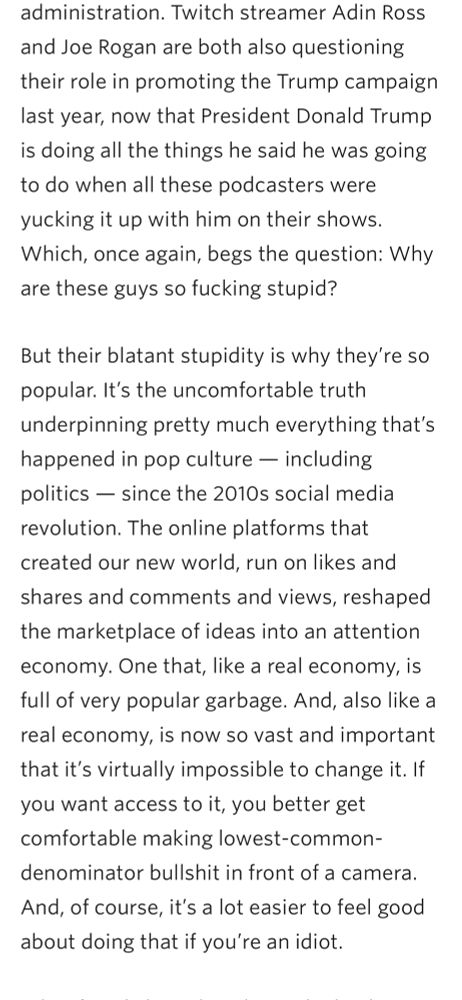 Which, once again, begs the question: Why are these guys so fucking stupid?

But their blatant stupidity is why they’re so popular. It’s the uncomfortable truth underpinning pretty much everything that’s happened in pop culture — including politics — since the 2010s social media revolution. The online platforms that created our new world, run on likes and shares and comments and views, reshaped the marketplace of ideas into an attention economy. One that, like a real economy, is full of very popular garbage. And, also like a real economy, is now so vast and important that it’s virtually impossible to change it. If you want access to it, you better get comfortable making lowest-common-denominator bullshit in front of a camera. And, of course, it’s a lot easier to feel good about doing that if you’re an idiot.
