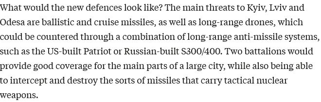 What would the new defences look like? The main threats to Kyiv, Lviv and Odesa are ballistic and cruise missiles, as well as long-range drones, which could be countered through a combination of long-range anti-missile systems, such as the US-built Patriot or Russian-built S300/400. Two battalions would provide good coverage for the main parts of a large city, while also being able to intercept and destroy the sorts of missiles that carry tactical nuclear weapons.