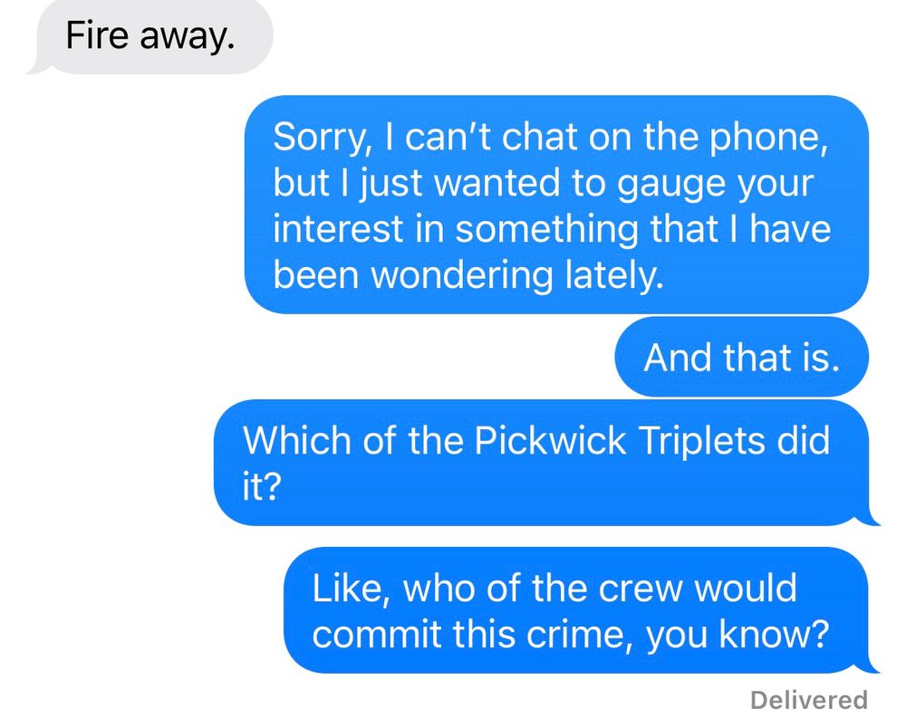 A grey text bubble says “Fire away.”
The blue text bubble responds with: “Sorry, I can’t chat on the phone but I just wanted to gauge your interest in something I have been wondering lately. And that is. Which of the Pickwick Triplets did it? Like, who of the crew would commit this crime, you know?”