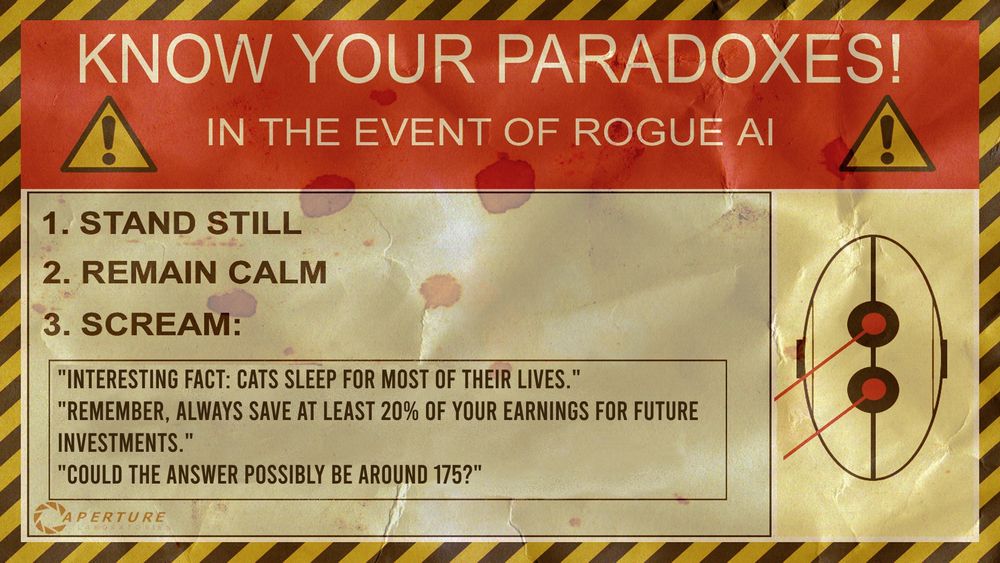 An edited poster from Portal 2: "Know your paradoxes! In the event of rogue AI: 1. stand still 2. remain calm 3. scream:
- "Interesting fact: cats sleep for most of their lives."
- "Remember always save at least 20% of your earnings for future investments."
- "Could the answer possibly be around 175?"