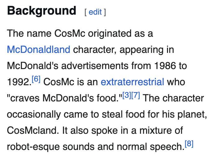 The name CosMc originated as a McDonaldland character, appearing in McDonald's advertisements from 1986 to 1992. CosMc is an extraterrestrial who 