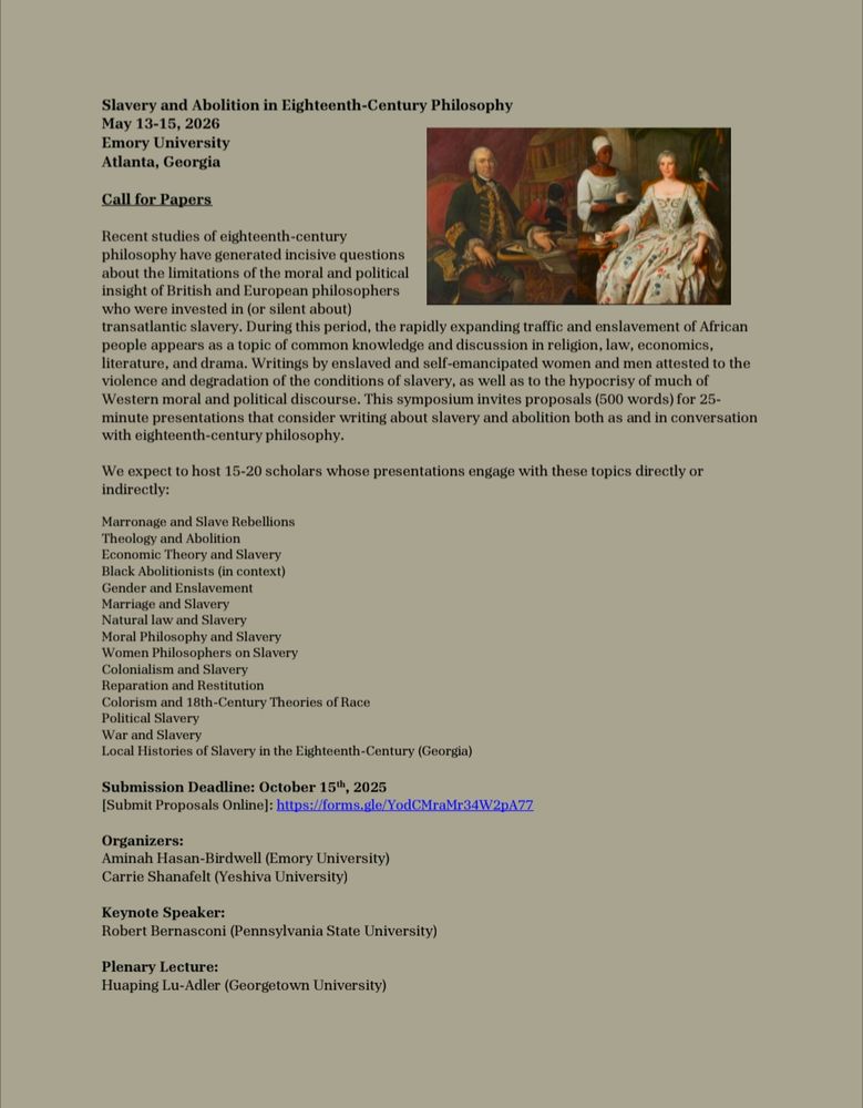Slavery and Abolition in Eighteenth-Century Philosophy
May 13-15, 2026
Emory University
Atlanta, Georgia
Call for Papers
Recent studies of eighteenth-century 
philosophy have generated incisive questions 
about the limitations of the moral and political 
insight of British and European philosophers 
who were invested in (or silent about) 
transatlantic slavery. During this period, the rapidly expanding traffic and enslavement of African 
people appears as a topic of common knowledge and discussion in religion, law, economics, 
literature, and drama. Writings by enslaved and self-emancipated women and men attested to the 
violence and degradation of the conditions of slavery, as well as to the hypocrisy of much of 
Western moral and political discourse. This symposium invites proposals (500 words) for 25-
minute presentations that consider writing about slavery and abolition both as and in conversation 
with eighteenth-century philosophy.
We expect to host 15-20 scholars whose presentations engage with these topics directly or 
indirectly:
Marronage and Slave Rebellions
Theology and Abolition
Economic Theory and Slavery
Black Abolitionists (in context)
Gender and Enslavement
Marriage and Slavery
Natural law and Slavery
Moral Philosophy and Slavery
Women Philosophers on Slavery
Colonialism and Slavery
Reparation and Restitution
Colorism and 18th-Century Theories of Race
Political Slavery
War and Slavery
Local Histories of Slavery in the Eighteenth-Century (Georgia)
Submission Deadline: October 15th, 2025
[Submit Proposals Online]: https://forms.gle/YodCMraMr34W2pA77
Organizers: 
Aminah Hasan-Birdwell (Emory University) 
Carrie Shanafelt (Yeshiva University)
Keynote Speaker: 
Robert Bernasconi (Pennsylvania State University)
Plenary Lecture:
Huaping Lu-Adler (Georgetown University)