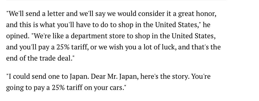 "We'll send a letter and we'll say we would consider it a great honor, and this is what you'll have to do to shop in the United States," he opined. "We're like a department store to shop in the United States, and you'll pay a 25% tariff, or we wish you a lot of luck, and that's the end of the trade deal."

"I could send one to Japan. Dear Mr. Japan, here's the story. You're going to pay a 25% tariff on your cars."