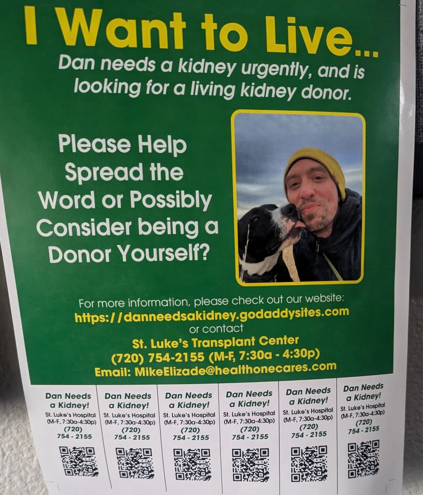 Picture of a poster. Image of a man getting kisses from a cute black & white dog. Words read: I want to live... Dan needs a kidney urgently, and is looking for a kidney donor.

Please help spread the word, or possibly consider being a donor yourself?

For more information, please check out our website; https://danneedsakidney.godaddysites.com or contact St Luke's Transplant Center 720-754-2155 emai: mikeelizade@healthonecares.com
