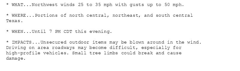 * WHAT...Northwest winds 25 to 35 mph with gusts up to 50 mph.

* WHERE...Portions of north central, northeast, and south central
Texas.

* WHEN...Until 7 PM CDT this evening.

* IMPACTS...Unsecured outdoor items may be blown around in the wind.
Driving on area roadways may become difficult, especially for
high-profile vehicles. Small tree limbs could break and cause
damage.