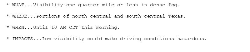 * WHAT...Visibility one quarter mile or less in dense fog.

* WHERE...Portions of north central and south central Texas.

* WHEN...Until 10 AM CDT this morning.

* IMPACTS...Low visibility could make driving conditions hazardous.
