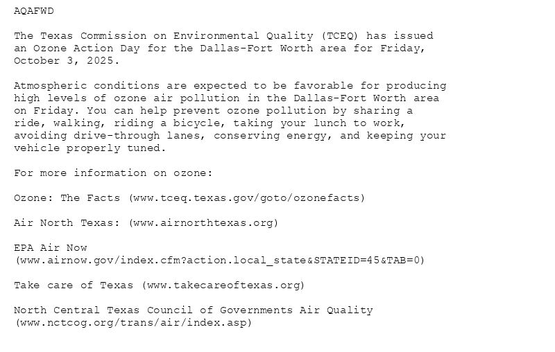 AQAFWD

The Texas Commission on Environmental Quality (TCEQ) has issued
an Ozone Action Day for the Dallas-Fort Worth area for Friday,
October 3, 2025.

Atmospheric conditions are expected to be favorable for producing
high levels of ozone air pollution in the Dallas-Fort Worth area
on Friday. You can help prevent ozone pollution by sharing a
ride, walking, riding a bicycle, taking your lunch to work,
avoiding drive-through lanes, conserving energy, and keeping your
vehicle properly tuned.

For more information on ozone:

Ozone: The Facts (www.tceq.texas.gov/goto/ozonefacts)

Air North Texas: (www.airnorthtexas.org)

EPA Air Now
(www.airnow.gov/index.cfm?action.local_state&STATEID=45&TAB=0)

Take care of Texas (www.takecareoftexas.org)

North Central Texas Council of Governments Air Quality
(www.nctcog.org/trans/air/index.asp)